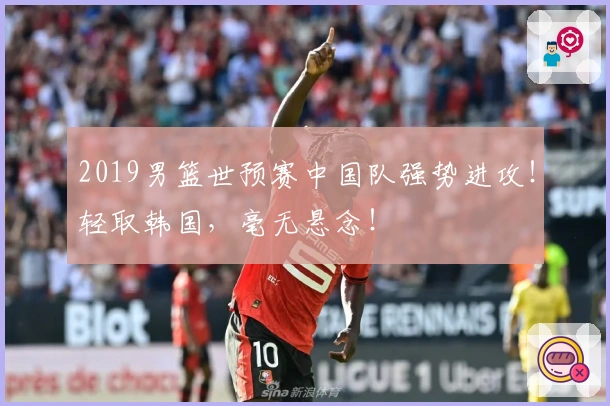 2019男篮世预赛中国队强势进攻!轻取韩国,毫无悬念!