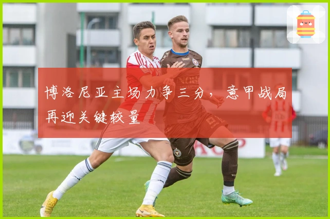 博洛尼亚主场力争三分，意甲战局再迎关键较量