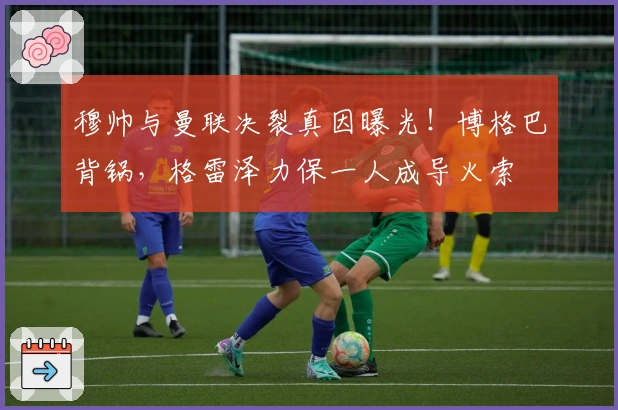 穆帅与曼联决裂真因曝光！博格巴背锅，格雷泽力保一人成导火索