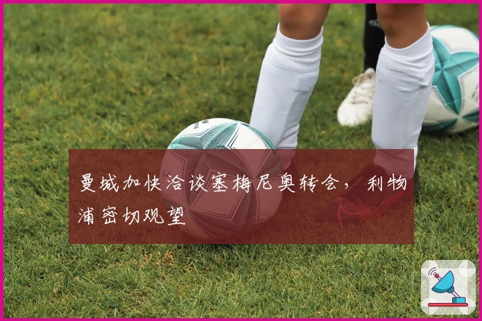 曼城加快洽谈塞梅尼奥转会，利物浦密切观望