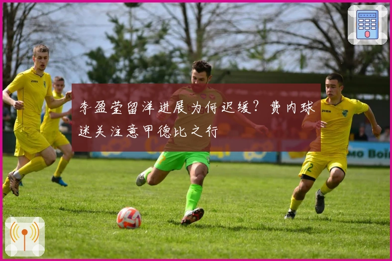 李盈莹留洋进展为何迟缓？费内球迷关注意甲德比之行