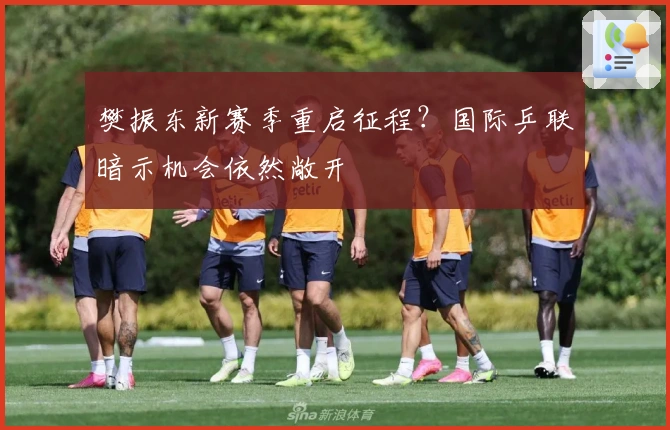 樊振东新赛季重启征程？国际乒联暗示机会依然敞开