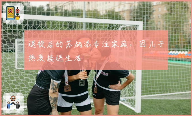 退役后的苏炳添专注家庭，因儿子热衷接送生活