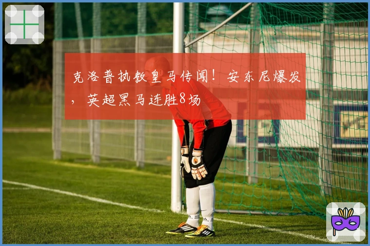 克洛普执教皇马传闻！安东尼爆发，英超黑马连胜8场