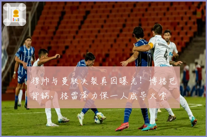 穆帅与曼联决裂真因曝光！博格巴背锅，格雷泽力保一人成导火索