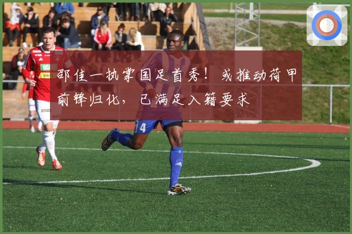邵佳一执掌国足首秀！或推动荷甲前锋归化，已满足入籍要求