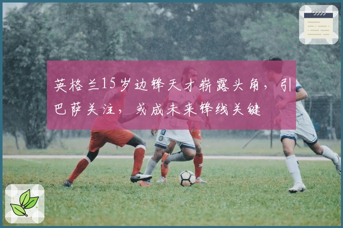 英格兰15岁边锋天才崭露头角，引巴萨关注，或成未来锋线关键